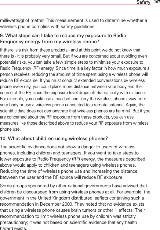 167Safetymilliwatts/g) of matter. This measurement is used to determine whether a wireless phone complies with safety guidelines. 9. What steps can I take to reduce my exposure to Radio Frequency energy from my wireless phone?If there is a risk from these products - and at this point we do not know that there is - it is probably very small. But if you are concerned about avoiding even potential risks, you can take a few simple steps to minimize your exposure to Radio Frequency (RF) energy. Since time is a key factor in how much exposure a person receives, reducing the amount of time spent using a wireless phone will reduce RF exposure. If you must conduct extended conversations by wireless phone every day, you could place more distance between your body and the source of the RF, since the exposure level drops off dramatically with distance. For example, you could use a headset and carry the wireless phone away from your body or use a wireless phone connected to a remote antenna. Again, the scientiﬁc data does not demonstrate that wireless phones are harmful. But if you are concerned about the RF exposure from these products, you can use measures like those described above to reduce your RF exposure from wireless phone use.10. What about children using wireless phones?The scientiﬁc evidence does not show a danger to users of wireless phones, including children and teenagers. If you want to take steps to lower exposure to Radio Frequency (RF) energy, the measures described above would apply to children and teenagers using wireless phones. Reducing the time of wireless phone use and increasing the distance between the user and the RF source will reduce RF exposure. Some groups sponsored by other national governments have advised that children be discouraged from using wireless phones at all. For example, the government in the United Kingdom distributed leaﬂets containing such a recommendation in December 2000. They noted that no evidence exists that using a wireless phone causes brain tumors or other ill effects. Their recommendation to limit wireless phone use by children was strictly precautionary; it was not based on scientiﬁc evidence that any health hazard exists.