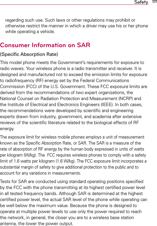 171Safetyregarding such use. Such laws or other regulations may prohibit or otherwise restrict the manner in which a driver may use his or her phone while operating a vehicle. Consumer Information on SAR(Speciﬁc Absorption Rate)This model phone meets the Government’s requirements for exposure to radio waves. Your wireless phone is a radio transmitter and receiver. It is designed and manufactured not to exceed the emission limits for exposure to radiofrequency (RF) energy set by the Federal Communications Commission (FCC) of the U.S. Government. These FCC exposure limits are derived from the recommendations of two expert organizations, the National Counsel on Radiation Protection and Measurement (NCRP) and the Institute of Electrical and Electronics Engineers (IEEE). In both cases, the recommendations were developed by scientiﬁc and engineering experts drawn from industry, government, and academia after extensive reviews of the scientiﬁc literature related to the biological effects of RF energy.The exposure limit for wireless mobile phones employs a unit of measurement known as the Speciﬁc Absorption Rate, or SAR. The SAR is a measure of the rate of absorption of RF energy by the human body expressed in units of watts per kilogram (W/kg). The  FCC requires wireless phones to comply with a safety limit of 1.6 watts per kilogram (1.6 W/kg). The FCC exposure limit incorporates a substantial margin of safety to give additional protection to the public and to account for any variations in measurements.Tests for SAR are conducted using standard operating positions speciﬁed by the FCC with the phone transmitting at its highest certiﬁed power level in all tested frequency bands. Although SAR is determined at the highest certiﬁed power level, the actual SAR level of the phone while operating can be well below the maximum value. Because the phone is designed to operate at multiple power levels to use only the power required to reach the network, in general, the closer you are to a wireless base station antenna, the lower the power output.