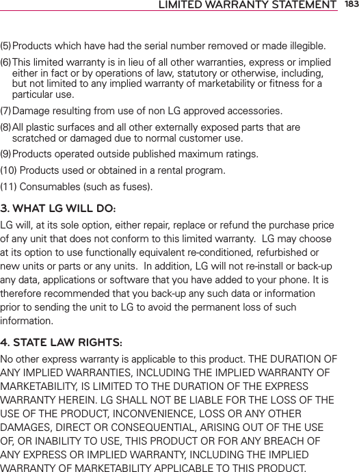 183LIMITED WARRANTY STATEMENT(5) Products which have had the serial number removed or made illegible.(6) This limited warranty is in lieu of all other warranties, express or implied either in fact or by operations of law, statutory or otherwise, including, but not limited to any implied warranty of marketability or ﬁtness for a particular use.(7) Damage resulting from use of non LG approved accessories.(8) All plastic surfaces and all other externally exposed parts that are scratched or damaged due to normal customer use.(9) Products operated outside published maximum ratings.(10) Products used or obtained in a rental program.(11) Consumables (such as fuses).3. WHAT LG WILL DO:LG will, at its sole option, either repair, replace or refund the purchase price of any unit that does not conform to this limited warranty.  LG may choose at its option to use functionally equivalent re-conditioned, refurbished or new units or parts or any units.  In addition, LG will not re-install or back-up any data, applications or software that you have added to your phone. It is therefore recommended that you back-up any such data or information prior to sending the unit to LG to avoid the permanent loss of such information.4. STATE LAW RIGHTS:No other express warranty is applicable to this product. THE DURATION OF ANY IMPLIED WARRANTIES, INCLUDING THE IMPLIED WARRANTY OF MARKETABILITY, IS LIMITED TO THE DURATION OF THE EXPRESS WARRANTY HEREIN. LG SHALL NOT BE LIABLE FOR THE LOSS OF THE USE OF THE PRODUCT, INCONVENIENCE, LOSS OR ANY OTHER DAMAGES, DIRECT OR CONSEQUENTIAL, ARISING OUT OF THE USE OF, OR INABILITY TO USE, THIS PRODUCT OR FOR ANY BREACH OF ANY EXPRESS OR IMPLIED WARRANTY, INCLUDING THE IMPLIED WARRANTY OF MARKETABILITY APPLICABLE TO THIS PRODUCT.