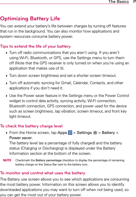 21The BasicsOptimizing Battery LifeYou can extend your battery’s life between charges by turning off features that run in the background. You can also monitor how applications and system resources consume battery power.Tips to extend the life of your battery㻌 Turn off radio communications that you aren’t using. If you aren’t using Wi-Fi, Bluetooth, or GPS, use the Settings menu to turn them off (Note that the GPS receiver is only turned on when you’re using an application that makes use of it).㻌 Turn down screen brightness and set a shorter screen timeout.㻌 Turn off automatic syncing for Gmail, Calendar, Contacts, and other applications if you don’t need it.㻌 Use the Power saver feature in the Settings menu or the Power Control widget to control data activity, syncing activity, Wi-Fi connection, Bluetooth connection, GPS connection, and power used for the device such as screen brightness, tap vibration, screen timeout, and front key light timeout.To check the battery charge level  From the Home screen, tap Apps  &gt; Settings   &gt; Battery &gt; Power saver. The battery level (as a percentage of fully charged) and the battery status (Charging or Discharging) is displayed under the Battery Information section at the bottom of the screen.  NOTE    Checkmark the Battery percentage checkbox to display the percentage of remaining battery charge on the Status Bar next to the battery icon.To monitor and control what uses the batteryThe Battery use screen allows you to see which applications are consuming the most battery power. Information on this screen allows you to identify downloaded applications you may want to turn off when not being used, so you can get the most out of your battery power.