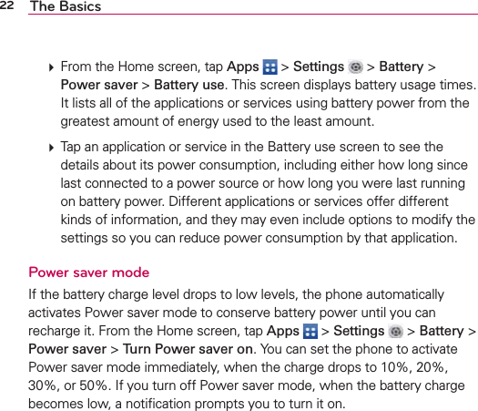 22 The Basics㻌 From the Home screen, tap Apps  &gt; Settings  &gt; Battery &gt; Power saver &gt; Battery use. This screen displays battery usage times.  It lists all of the applications or services using battery power from the greatest amount of energy used to the least amount. 㻌 Tap an application or service in the Battery use screen to see the details about its power consumption, including either how long since last connected to a power source or how long you were last running on battery power. Different applications or services offer different kinds of information, and they may even include options to modify the settings so you can reduce power consumption by that application.Power saver modeIf the battery charge level drops to low levels, the phone automatically activates Power saver mode to conserve battery power until you can recharge it. From the Home screen, tap Apps  &gt; Settings  &gt; Battery &gt; Power saver &gt; Turn Power saver on. You can set the phone to activate Power saver mode immediately, when the charge drops to 10%, 20%, 30%, or 50%. If you turn off Power saver mode, when the battery charge becomes low, a notiﬁcation prompts you to turn it on.