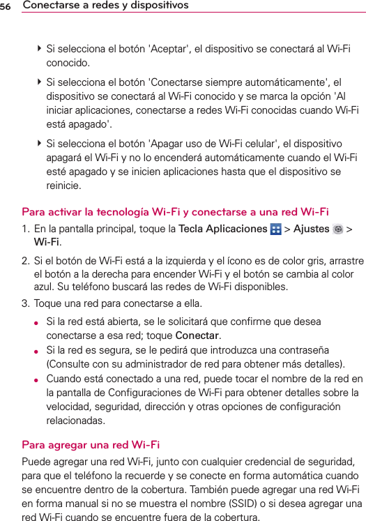 56 Conectarse a redes y dispositivos  Si selecciona el botón &apos;Aceptar&apos;, el dispositivo se conectará al Wi-Fi conocido.  Si selecciona el botón &apos;Conectarse siempre automáticamente&apos;, el dispositivo se conectará al Wi-Fi conocido y se marca la opción &apos;Al iniciar aplicaciones, conectarse a redes Wi-Fi conocidas cuando Wi-Fi está apagado&apos;.  Si selecciona el botón &apos;Apagar uso de Wi-Fi celular&apos;, el dispositivo apagará el Wi-Fi y no lo encenderá automáticamente cuando el Wi-Fi esté apagado y se inicien aplicaciones hasta que el dispositivo se reinicie.Para activar la tecnología Wi-Fi y conectarse a una red Wi-Fi1. En la pantalla principal, toque la Tecla Aplicaciones  &gt; Ajustes  &gt; Wi-Fi.2. Si el botón de Wi-Fi está a la izquierda y el ícono es de color gris, arrastre el botón a la derecha para encender Wi-Fi y el botón se cambia al color azul. Su teléfono buscará las redes de Wi-Fi disponibles.3. Toque una red para conectarse a ella. O  Si la red está abierta, se le solicitará que conﬁrme que desea conectarse a esa red; toque Conectar. O  Si la red es segura, se le pedirá que introduzca una contraseña (Consulte con su administrador de red para obtener más detalles). O  Cuando está conectado a una red, puede tocar el nombre de la red en la pantalla de Conﬁguraciones de Wi-Fi para obtener detalles sobre la velocidad, seguridad, dirección y otras opciones de conﬁguración relacionadas.Para agregar una red Wi-FiPuede agregar una red Wi-Fi, junto con cualquier credencial de seguridad, para que el teléfono la recuerde y se conecte en forma automática cuando se encuentre dentro de la cobertura. También puede agregar una red Wi-Fi en forma manual si no se muestra el nombre (SSID) o si desea agregar una red Wi-Fi cuando se encuentre fuera de la cobertura.