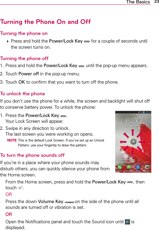 23The BasicsTurning the Phone On and OffTurning the phone on㻌 Press and hold the Power/Lock Key  for a couple of seconds until the screen turns on.Turning the phone off1. Press and hold the Power/Lock Key  until the pop-up menu appears.2. Touch Power off in the pop-up menu.3. Touch OK to conﬁrm that you want to turn off the phone.To unlock the phoneIf you don’t use the phone for a while, the screen and backlight will shut off to conserve battery power. To unlock the phone:1. Press the Power/Lock Key .Your Lock Screen will appear.2. Swipe in any direction to unlock. The last screen you were working on opens.  NOTE  This is the default Lock Screen. If you&apos;ve set up an Unlock Pattern, use your ﬁngertip to draw the pattern.To turn the phone sounds offIf you’re in a place where your phone sounds may disturb others, you can quickly silence your phone from the Home screen.  From the Home screen, press and hold the Power/Lock Key , then touch  . OR  Press the down Volume Key  on the side of the phone until all sounds are turned off or vibration is set. OR  Open the Notiﬁcations panel and touch the Sound icon until   is displayed.