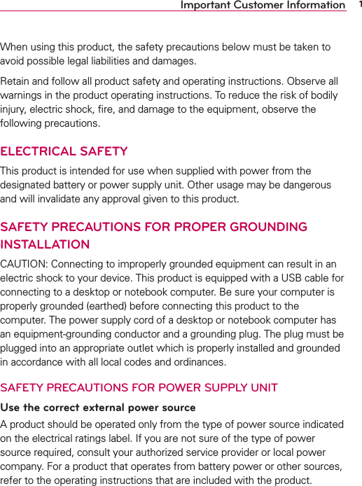 1Important Customer InformationWhen using this product, the safety precautions below must be taken to avoid possible legal liabilities and damages.Retain and follow all product safety and operating instructions. Observe all warnings in the product operating instructions. To reduce the risk of bodily injury, electric shock, ﬁre, and damage to the equipment, observe the following precautions.ELECTRICAL SAFETYThis product is intended for use when supplied with power from the designated battery or power supply unit. Other usage may be dangerous and will invalidate any approval given to this product.SAFETY PRECAUTIONS FOR PROPER GROUNDING INSTALLATIONCAUTION: Connecting to improperly grounded equipment can result in an electric shock to your device. This product is equipped with a USB cable for connecting to a desktop or notebook computer. Be sure your computer is properly grounded (earthed) before connecting this product to the computer. The power supply cord of a desktop or notebook computer has an equipment-grounding conductor and a grounding plug. The plug must be plugged into an appropriate outlet which is properly installed and grounded in accordance with all local codes and ordinances.SAFETY PRECAUTIONS FOR POWER SUPPLY UNITUse the correct external power sourceA product should be operated only from the type of power source indicated on the electrical ratings label. If you are not sure of the type of power source required, consult your authorized service provider or local power company. For a product that operates from battery power or other sources, refer to the operating instructions that are included with the product.