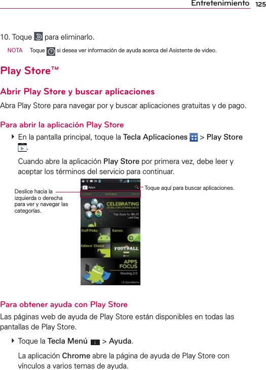 125Entretenimiento10. Toque   para eliminarlo.  NOTA Toque   si desea ver información de ayuda acerca del Asistente de video.Play Store™Abrir Play Store y buscar aplicacionesAbra Play Store para navegar por y buscar aplicaciones gratuitas y de pago.Para abrir la aplicación Play Store  En la pantalla principal, toque la Tecla Aplicaciones  &gt; Play Store .    Cuando abre la aplicación Play Store por primera vez, debe leer y aceptar los términos del servicio para continuar.Deslice hacia la izquierda o derecha para ver y navegar las categorías.Toque aquí para buscar aplicaciones.Para obtener ayuda con Play StoreLas páginas web de ayuda de Play Store están disponibles en todas las pantallas de Play Store.  Toque la Tecla Menú  &gt; Ayuda.  La aplicación Chrome abre la página de ayuda de Play Store con vínculos a varios temas de ayuda.