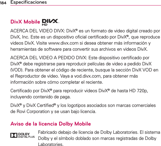 184 EspeciﬁcacionesDivX Mobile ACERCA DEL VIDEO DIVX: DivX® es un formato de video digital creado por DivX, Inc. Este es un dispositivo oﬁcial certiﬁcado por DivX®, que reproduce videos DivX. Visite www.divx.com si desea obtener más información y herramientas de software para convertir sus archivos en videos DivX.ACERCA DEL VIDEO A PEDIDO DIVX: Este dispositivo certiﬁcado por DivX® debe registrarse para reproducir películas de video a pedido DivX (VOD). Para obtener el código de reciente, busque la sección DivX VOD en el Reproductor de video. Vaya a vod.divx.com, para obtener más información sobre cómo completar el reciente.Certiﬁcado por DivX® para reproducir videos DivX® de hasta HD 720p, incluyendo contenido de paga.DivX® y DivX Certiﬁed® y los logotipos asociados son marcas comerciales de Rovi Corporation y se usan bajo licencia.Aviso de la licencia Dolby Mobile   Fabricado debajo de licencia de Dolby Laboratories. El sistema Dolby y el símbolo doblado son marcas registradas de Dolby Laboratories.