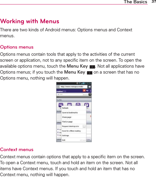 37The BasicsWorking with MenusThere are two kinds of Android menus: Options menus and Context menus.Options menusOptions menus contain tools that apply to the activities of the current screen or application, not to any speciﬁc item on the screen. To open the available options menu, touch the Menu Key . Not all applications have Options menus; if you touch the Menu Key  on a screen that has no Options menu, nothing will happen.Context menusContext menus contain options that apply to a speciﬁc item on the screen. To open a Context menu, touch and hold an item on the screen. Not all items have Context menus. If you touch and hold an item that has no Context menu, nothing will happen.