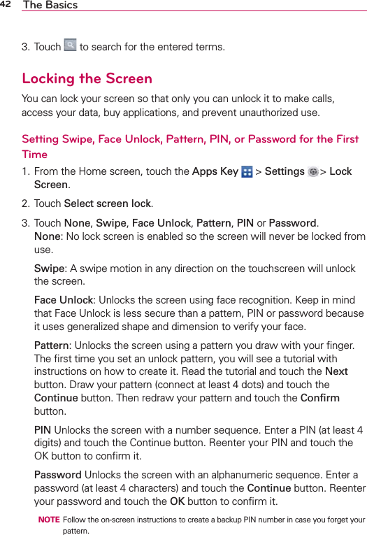 42 The Basics3. Touch   to search for the entered terms.Locking the ScreenYou can lock your screen so that only you can unlock it to make calls, access your data, buy applications, and prevent unauthorized use.Setting Swipe, Face Unlock, Pattern, PIN, or Password for the First Time1. From the Home screen, touch the Apps Key  &gt; Settings  &gt; Lock Screen.2. Touch Select screen lock.3. Touch None, Swipe, Face Unlock, Pattern, PIN or Password.None: No lock screen is enabled so the screen will never be locked from use. Swipe: A swipe motion in any direction on the touchscreen will unlock the screen. Face Unlock: Unlocks the screen using face recognition. Keep in mind that Face Unlock is less secure than a pattern, PIN or password because it uses generalized shape and dimension to verify your face. Pattern: Unlocks the screen using a pattern you draw with your ﬁnger. The ﬁrst time you set an unlock pattern, you will see a tutorial with instructions on how to create it. Read the tutorial and touch the Next button. Draw your pattern (connect at least 4 dots) and touch the Continue button. Then redraw your pattern and touch the Conﬁrm button. PIN Unlocks the screen with a number sequence. Enter a PIN (at least 4 digits) and touch the Continue button. Reenter your PIN and touch the OK button to conﬁrm it. Password Unlocks the screen with an alphanumeric sequence. Enter a password (at least 4 characters) and touch the Continue button. Reenter your password and touch the OK button to conﬁrm it.  NOTE  Follow the on-screen instructions to create a backup PIN number in case you forget your pattern. 