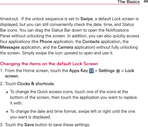 45The Basicstimed-out.  If the unlock sequence is set to Swipe, a default Lock screen is displayed, but you can still conveniently check the date, time, and Status Bar icons. You can drag the Status Bar down to open the Notiﬁcations Panel without unlocking the screen. In addition, you can also quickly access four applications (the Phone application, the Contacts application, the Messages application, and the Camera application) without fully unlocking the screen. Simply swipe the icon upward to open and use it. Changing the items on the default Lock Screen1. From the Home screen, touch the Apps Key  &gt; Settings   &gt; Lock screen.2. Touch Clocks &amp; shortcuts.  To change the Quick access icons, touch one of the icons at the bottom of the screen, then touch the application you want to replace it with.  To change the date and time format, swipe left or right until the one you want is displayed.3. Touch the Save button to save these settings.