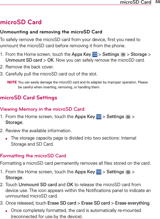 55microSD CardmicroSD CardUnmounting and removing the microSD CardTo safely remove the microSD card from your device, ﬁrst you need to unmount the microSD card before removing it from the phone.1.  From the Home screen, touch the Apps Key  &gt; Settings  &gt; Storage &gt; Unmount SD card &gt; OK. Now you can safely remove the microSD card.2. Remove the back cover. 3. Carefully pull the microSD card out of the slot.  NOTE  You can easily damage the microSD card and its adapter by improper operation. Please be careful when inserting, removing, or handling them.microSD Card SettingsViewing Memory in the microSD Card1. From the Home screen, touch the Apps Key  &gt; Settings  &gt; Storage.2. Review the available information. O  The storage capacity page is divided into two sections: Internal Storage and SD Card.Formatting the microSD CardFormatting a microSD card permanently removes all ﬁles stored on the card.1. From the Home screen, touch the Apps Key  &gt; Settings  &gt; Storage.2. Touch Unmount SD card and OK to release the microSD card from device use. The icon appears within the Notiﬁcations panel to indicate an unmounted microSD card.3. Once released, touch Erase SD card &gt; Erase SD card &gt; Erase everything. O  Once completely formatted, the card is automatically re-mounted (reconnected for use by the device).