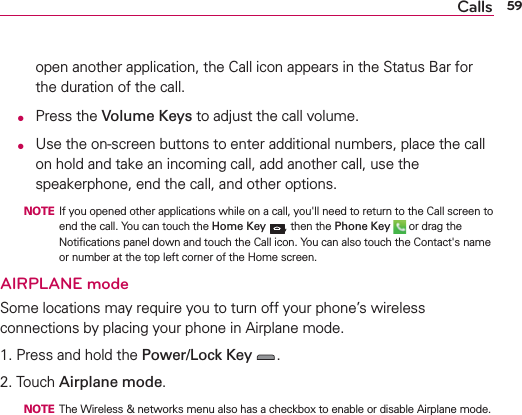 59Callsopen another application, the Call icon appears in the Status Bar for the duration of the call.  O Press the Volume Keys to adjust the call volume. O  Use the on-screen buttons to enter additional numbers, place the call on hold and take an incoming call, add another call, use the speakerphone, end the call, and other options.  NOTE  If you opened other applications while on a call, you&apos;ll need to return to the Call screen to end the call. You can touch the Home Key , then the Phone Key  or drag the Notiﬁcations panel down and touch the Call icon. You can also touch the Contact&apos;s name or number at the top left corner of the Home screen.AIRPLANE modeSome locations may require you to turn off your phone’s wireless connections by placing your phone in Airplane mode.1. Press and hold the Power/Lock Key .2. Touch Airplane mode.  NOTE  The Wireless &amp; networks menu also has a checkbox to enable or disable Airplane mode.