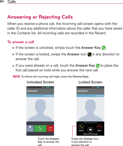 60 CallsAnswering or Rejecting CallsWhen you receive a phone call, the Incoming call screen opens with the caller ID and any additional information about the caller that you have saved in the Contacts list. All incoming calls are recorded in the Recent.To answer a call  If the screen is unlocked, simply touch the Answer Key  .  If the screen is locked, swipe the Answer icon   in any direction to answer the call.  If you were already on a call, touch the Answer Key  to place the ﬁrst call placed on hold while you answer the new call.  NOTE  To silence the incoming call ringer, press the Volume Keys.Swipe the Answer icon in any direction to answer the call.Unlocked Screen Locked ScreenTouch the Answer Key to answer the call.