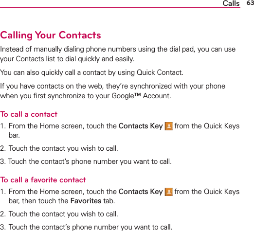 63CallsCalling Your ContactsInstead of manually dialing phone numbers using the dial pad, you can use your Contacts list to dial quickly and easily.You can also quickly call a contact by using Quick Contact.If you have contacts on the web, they’re synchronized with your phone when you ﬁrst synchronize to your Google™ Account.To call a contact1. From the Home screen, touch the Contacts Key  from the Quick Keys bar.2. Touch the contact you wish to call.3. Touch the contact’s phone number you want to call.To call a favorite contact1. From the Home screen, touch the Contacts Key  from the Quick Keys bar, then touch the Favorites tab.2. Touch the contact you wish to call.3. Touch the contact’s phone number you want to call.