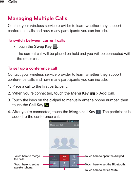 66 CallsManaging Multiple CallsContact your wireless service provider to learn whether they support conference calls and how many participants you can include.To switch between current calls  Touch the Swap Key  .    The current call will be placed on hold and you will be connected with the other call.To set up a conference callContact your wireless service provider to learn whether they support conference calls and how many participants you can include.1. Place a call to the ﬁrst participant.2. When you’re connected, touch the Menu Key  &gt; Add Call.3. Touch the keys on the dialpad to manually enter a phone number, then touch the Call Key  .4. After you’re connected, touch the Merge call Key . The participant is added to the conference call.Touch here to open the dial pad.Touch here to merge the calls.Touch here to set the Bluetooth.Touch here to set as speaker phone. Touch here to set as Mute.
