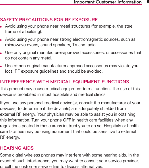 5Important Customer InformationSAFETY PRECAUTIONS FOR RF EXPOSUREO  Avoid using your phone near metal structures (for example, the steel frame of a building).O  Avoid using your phone near strong electromagnetic sources, such as microwave ovens, sound speakers, TV and radio.O  Use only original manufacturer-approved accessories, or accessories that do not contain any metal.O  Use of non-original manufacturer-approved accessories may violate your local RF exposure guidelines and should be avoided.INTERFERENCE WITH MEDICAL EQUIPMENT FUNCTIONSThis product may cause medical equipment to malfunction. The use of this device is prohibited in most hospitals and medical clinics.If you use any personal medical device(s), consult the manufacturer of your device(s) to determine if the device(s) are adequately shielded from external RF energy. Your physician may be able to assist you in obtaining this information. Turn your phone OFF in health care facilities when any regulations posted in these areas instruct you to do so. Hospitals or health care facilities may be using equipment that could be sensitive to external RF energy.HEARING AIDSSome digital wireless phones may interfere with some hearing aids. In the event of such interference, you may want to consult your service provider, or call the customer service line to discuss alternatives.