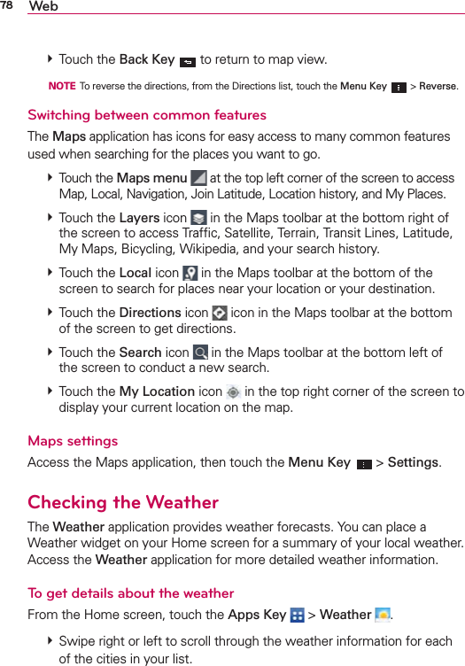 78 Web  Touch the Back Key  to return to map view.  NOTE  To reverse the directions, from the Directions list, touch the Menu Key   &gt; Reverse.Switching between common featuresThe Maps application has icons for easy access to many common features used when searching for the places you want to go.   Touch the Maps menu  at the top left corner of the screen to access Map, Local, Navigation, Join Latitude, Location history, and My Places.  Touch the Layers icon  in the Maps toolbar at the bottom right of the screen to access Trafﬁc, Satellite, Terrain, Transit Lines, Latitude, My Maps, Bicycling, Wikipedia, and your search history.  Touch the Local icon   in the Maps toolbar at the bottom of the screen to search for places near your location or your destination.  Touch the Directions icon   icon in the Maps toolbar at the bottom of the screen to get directions.  Touch the Search icon   in the Maps toolbar at the bottom left of the screen to conduct a new search.  Touch the My Location icon  in the top right corner of the screen to display your current location on the map. Maps settingsAccess the Maps application, then touch the Menu Key  &gt; Settings.Checking the WeatherThe Weather application provides weather forecasts. You can place a Weather widget on your Home screen for a summary of your local weather.  Access the Weather application for more detailed weather information. To get details about the weatherFrom the Home screen, touch the Apps Key  &gt; Weather  .  Swipe right or left to scroll through the weather information for each of the cities in your list.
