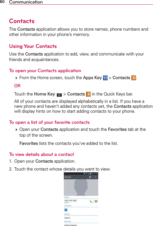 80 CommunicationContactsThe Contacts application allows you to store names, phone numbers and other information in your phone’s memory.Using Your ContactsUse the Contacts application to add, view, and communicate with your friends and acquaintances.To open your Contacts application  From the Home screen, touch the Apps Key  &gt; Contacts . OR Touch the Home Key  &gt; Contacts   in the Quick Keys bar.  All of your contacts are displayed alphabetically in a list. If you have a new phone and haven’t added any contacts yet, the Contacts application will display hints on how to start adding contacts to your phone.To open a list of your favorite contacts  Open your Contacts application and touch the Favorites tab at the top of the screen.   Favorites lists the contacts you’ve added to the list. To view details about a contact1. Open your Contacts application.2. Touch the contact whose details you want to view.