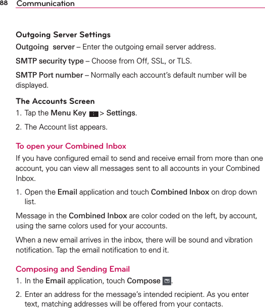88 CommunicationOutgoing Server SettingsOutgoing  server – Enter the outgoing email server address.SMTP security type – Choose from Off, SSL, or TLS.SMTP Port number – Normally each account’s default number will be displayed.The Accounts Screen1. Tap the Menu Key  &gt; Settings. 2. The Account list appears.To open your Combined InboxIf you have conﬁgured email to send and receive email from more than one account, you can view all messages sent to all accounts in your Combined Inbox.1. Open the Email application and touch Combined Inbox on drop down list.Message in the Combined Inbox are color coded on the left, by account, using the same colors used for your accounts.When a new email arrives in the inbox, there will be sound and vibration notiﬁcation. Tap the email notiﬁcation to end it.Composing and Sending Email 1. In the Email application, touch Compose  .2. Enter an address for the message’s intended recipient. As you enter text, matching addresses will be offered from your contacts.