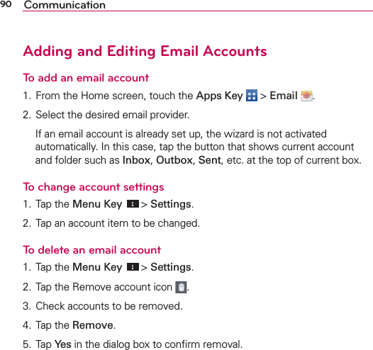 90 CommunicationAdding and Editing Email Accounts To add an email account1. From the Home screen, touch the Apps Key  &gt; Email  .2. Select the desired email provider.   If an email account is already set up, the wizard is not activated automatically. In this case, tap the button that shows current account and folder such as Inbox, Outbox, Sent, etc. at the top of current box.To change account settings1. Tap the Menu Key  &gt; Settings.2. Tap an account item to be changed.To delete an email account1. Tap the Menu Key  &gt; Settings.2. Tap the Remove account icon  .3. Check accounts to be removed.4. Tap the Remove.5. Tap Yes in the dialog box to conﬁrm removal.