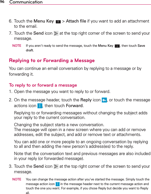 96 Communication6. Touch the Menu Key  &gt; Attach ﬁle if you want to add an attachment to the email.7. Touch the Send icon   at the top right corner of the screen to send your message. NOTE    If you aren&apos;t ready to send the message, touch the Menu Key , then touch Save draft.Replying to or Forwarding a MessageYou can continue an email conversation by replying to a message or by forwarding it.To reply to or forward a message1. Open the message you want to reply to or forward.2. On the message header, touch the Reply icon  , or touch the message actions icon  , then touch Forward.  Replying to or forwarding messages without changing the subject adds your reply to the current conversation.  Changing the subject starts a new conversation. The message will open in a new screen where you can add or remove addresses, edit the subject, and add or remove text or attachments.  You can add one or more people to an ongoing conversation by replying to all and then adding the new person’s address(es) to the reply.  Note that the conversation text and previous messages are also included in your reply (or forwarded message).3. Touch the Send icon   at the top right corner of the screen to send your message. NOTE    You can change the message action after you&apos;ve started the message. Simply touch the message action icon   in the message header next to the current message action and touch the one you want. For example, if you chose Reply but decide you want to Reply all.