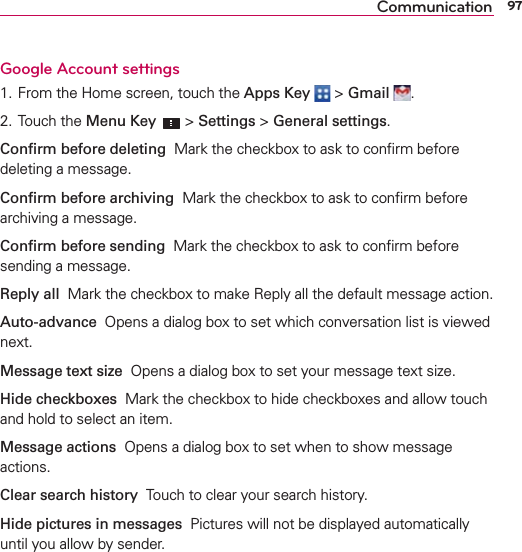 97CommunicationGoogle Account settings 1. From the Home screen, touch the Apps Key  &gt; Gmail  . 2. Touch the Menu Key  &gt; Settings &gt; General settings. Conﬁrm before deleting  Mark the checkbox to ask to conﬁrm before deleting a message.Conﬁrm before archiving  Mark the checkbox to ask to conﬁrm before archiving a message.Conﬁrm before sending  Mark the checkbox to ask to conﬁrm before sending a message.Reply all  Mark the checkbox to make Reply all the default message action. Auto-advance  Opens a dialog box to set which conversation list is viewed next.Message text size  Opens a dialog box to set your message text size. Hide checkboxes  Mark the checkbox to hide checkboxes and allow touch and hold to select an item.Message actions  Opens a dialog box to set when to show message actions.Clear search history  Touch to clear your search history.Hide pictures in messages  Pictures will not be displayed automatically until you allow by sender.