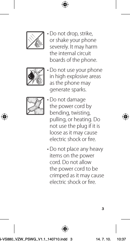 3• Do not drop, strike, or shake your phone severely. It may harm  the internal circuit boards of the phone.• Do not use your phone in high explosive areas as the phone may generate sparks.• Do not damage the power cord by bending, twisting, pulling, or heating. Do not use the plug if it is loose as it may cause electric shock or ﬁre.• Do not place any heavy items on the power cord. Do not allow the power cord to be crimped as it may cause electric shock or ﬁre.LG-VS880_VZW_PSWG_V1.1_140710.indd   3 14. 7. 10.    10:37
