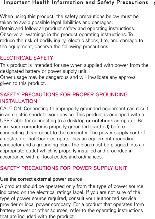 When using this product, the safety precautions below must betaken to avoid possible legal liabilities and damages.Retain and follow all product safety and operating instructions.Observe all warnings in the product operating instructions. Toreduce the risk of bodily injury, electric shock, fire, and damage tothe equipment, observe the following precautions.ELECTRICAL SAFETYThis product is intended for use when supplied with power from thedesignated battery or power supply unit.Other usage may be dangerous and will invalidate any approvalgiven to this product.SAFETYPRECAUTIONS FOR PROPER GROUNDINGINSTALLATIONCAUTION: Connecting to improperly grounded equipment can resultin an electric shock to your device. This product is equipped with aUSB Cable for connecting to a desktop or notebook computer. Besure your computer is properly grounded (earthed) beforeconnecting this product to the computer.The power supply cord ofadesktop or notebook computer has an equipment-groundingconductor and a grounding plug. The plug must be plugged into anappropriate outlet whichis properly installed and grounded inaccordance with all local codes and ordinances.SAFETY PRECAUTIONS FOR POWER SUPPLY UNITUse the correct external power sourceAproduct should be operated only from the type of power sourceindicated on the electrical ratings label. If you are not sure of thetype of power source required, consult your authorized serviceprovider or local power company. For a product that operates frombattery power or other sources, refer to the operating instructionsthat are included with the product.1Important Health Information and Safety Precautions