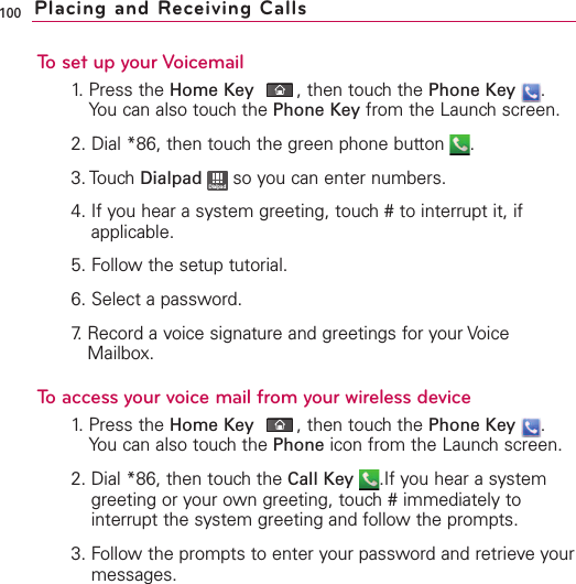 100To set up your Voicemail1. Press the Home Key ,then touch the Phone Key .You can also touch the Phone Key from the Launch screen.2. Dial *86, then touch the green phone button  .3. Touch Dialpad so you can enter numbers.4. If you hear a system greeting, touch # to interrupt it, ifapplicable.5. Follow the setup tutorial.6. Select a password.7.Record a voice signature and greetings for your VoiceMailbox.To access your voice mail from your wireless device1.Press the Home Key ,then touchthe Phone Key .You can also touch the Phone icon from the Launch screen.2. Dial *86, then touch the Call Key .If you hear a systemgreeting or your own greeting, touch # immediately tointerrupt the system greeting and follow the prompts.3. Follow the prompts to enter your password and retrieve yourmessages.DialpadPlacing and Receiving Calls