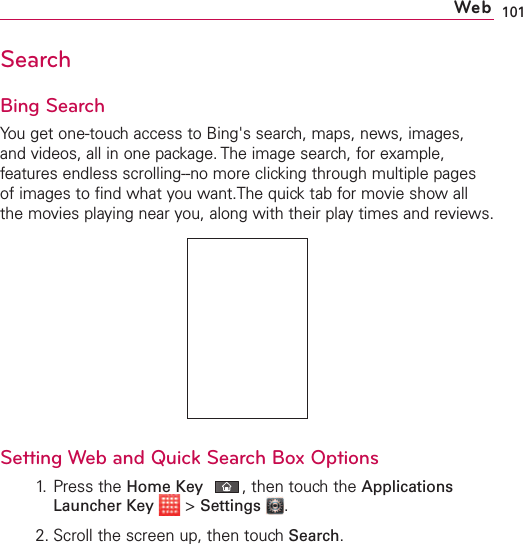 101WebSearchBing SearchYou get one-touch access to Bing&apos;s search, maps, news, images,and videos, all in one package. The image search, for example,features endless scrolling--no more clicking through multiple pagesof images to find what you want.The quick tab for movie show allthe movies playing near you, along with their play times and reviews. Setting Web and Quick Search Box Options1. Press the Home Key ,then touch the ApplicationsLauncher Key &gt;Settings .2. Scroll the screen up, then touchSearch.