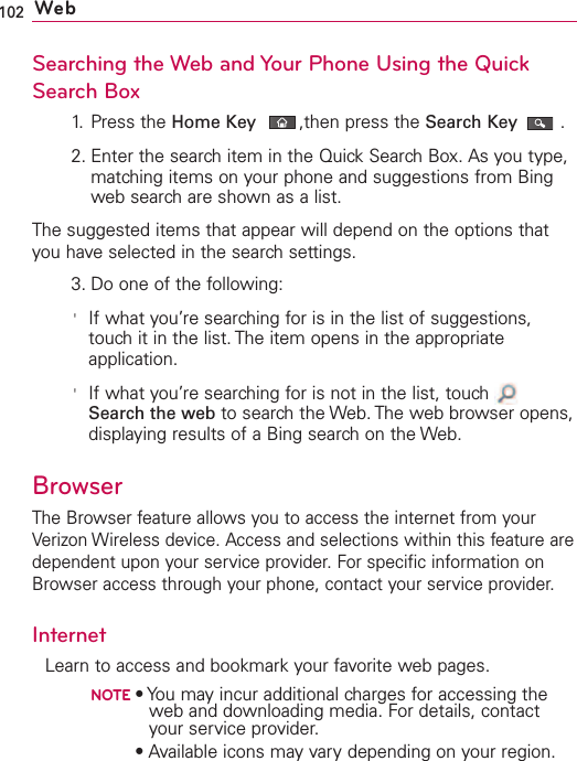 102 WebSearching the Web and Your Phone Using the QuickSearch Box1. Press the Home Key ,then press the Search Key .2. Enter the search item in the Quick Search Box. As you type,matching items on your phone and suggestions from Bingweb search are shown as a list.The suggested items that appear will depend on the options thatyou have selected in the search settings.3. Do one of the following:&apos;If what you’re searching for is in the list of suggestions,touch it in the list. The item opens in the appropriateapplication.&apos;If what you’re searching for is not in the list, touch Search the web to search the Web. The web browser opens,displaying results of a Bing search on the Web. BrowserThe Browser feature allows you to access the internet from yourVerizon Wireless device. Access and selections within this feature aredependent upon your service provider. For specific information onBrowser access through your phone, contact your service provider.InternetLearn to access and bookmark your favorite web pages.NOTE•You may incur additional charges for accessing theweb and downloading media. For details, contactyour service provider.NOTE•Available icons may vary depending on your region.