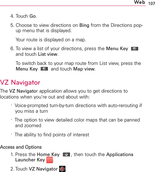 1074. Touch Go.5. Choose to view directions on Bing from the Directions pop-up menu that is displayed.Your route is displayed on a map. 6. To view a list of your directions, press the Menu Key and touch List view.To switch back to your map route from List view, press theMenu Key  and touch Map view.VZNavigatorThe VZ Navigatorapplication allows you to get directions tolocations when you&apos;re out and about with:&apos;Voice-prompted turn-by-turn directions with auto-rerouting ifyou miss a turn&apos;The option to viewdetailed color maps that can be pannedand zoomed&apos;The ability to find points of interestAccess and Options1. Press the Home Key ,then touch the ApplicationsLauncher Key .2. TouchVZ Navigator .Web