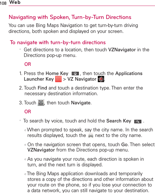 108 WebNavigating with Spoken, Turn-by-Turn DirectionsYou can use Bing Maps Navigation to get turn-by-turn drivingdirections, both spoken and displayed on your screen.To navigate with turn-by-turn directions&apos;Get directions to a location, then touch VZNavigator in theDirections pop-up menu.OR1. Press the Home Key ,then touch the ApplicationsLauncher Key &gt;VZ Navigator .2. Touch Find and touch a destination type. Then enter thenecessary destination information.3. Touch  , then touch Navigate.OR&apos;To search by voice, touch and hold the Search Key .cWhen prompted to speak, say the city name. In the searchresults displayed, touch the  next to the city name.cOn the navigation screen that opens, touch Go.Then selectVZNavigator from the Directions pop-up menu.cAsyou navigate your route, each direction is spoken inturn, and the next turn is displayed.cThe Bing Maps application downloads and temporarilystores a copy of the directions and other information aboutyour route on the phone, so if you lose your connection toadatanetwork, you can still navigate to your destination.