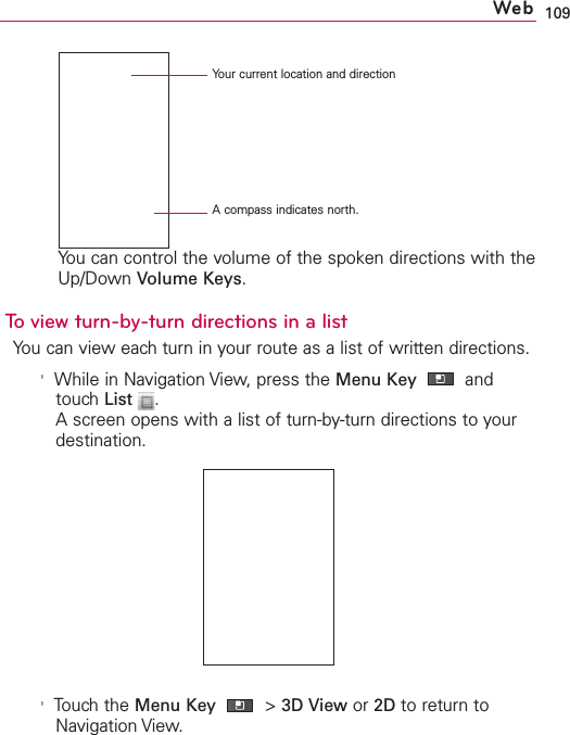 109You can control the volume of the spoken directions with theUp/Down Volume Keys.To view turn-by-turn directions in a listYou can vieweach turn in your route as a list of written directions.&apos;While in Navigation View,press the Menu Key  andtouchList .Ascreen opens with a list of turn-by-turn directions to yourdestination.&apos;Touch the Menu Key &gt;3D View or 2D to return toNavigation View.WebAcompass indicates north.Your current location and direction