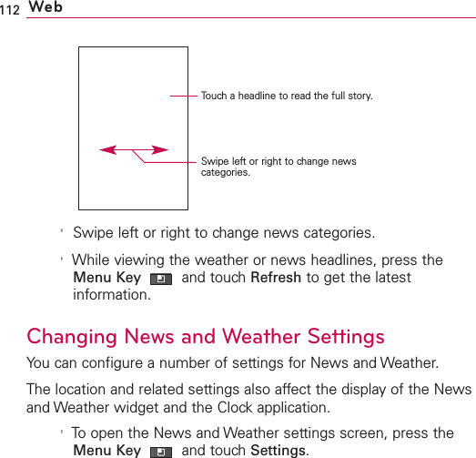 112 Web&apos;Swipe left or right to change news categories.&apos;While viewing the weather or news headlines, press theMenu Key  and touch Refresh to get the latestinformation.Changing News and Weather SettingsYou can configure a number of settings for News and Weather.The location and related settings also affect the display of the Newsand Weather widget and the Clock application.&apos;To open the News and Weather settings screen, press theMenu Key  and touch Settings.Touch a headline to read the full story.Swipe left or right to change newscategories.