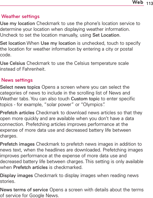 113Weather settingsUse my location Checkmark to use the phone’s location service todetermine your location when displaying weather information.Uncheck to set the location manually, using Set Location.Set location When Use my location is unchecked, touch to specifythe location for weather information by entering a city or postalcode.Use Celsius Checkmark to use the Celsius temperature scaleinstead of Fahrenheit.News settingsSelect news topics Opens a screen where you can select thecategories of news to include in the scrolling list of News andWeather tabs. You can also touch Custom topic to enter specifictopics - for example, “solar power” or “Olympics”.Prefetch articles Checkmark to download news articles so that theyopen more quickly and are available when you don’t have a dataconnection. Prefetching articles improves performance at theexpense of more data use and decreased battery life betweencharges.Prefetch images Checkmark to prefetch news images in addition tonews text, when the headlines are downloaded. Prefetching imagesimproves performance at the expense of more data use anddecreased battery life between charges. This setting is only availablewhen Prefetch articles is checkmarked.Display images Checkmark to display images when reading newsstories.News terms of service Opens a screen with details about the termsof service for Google News.Web