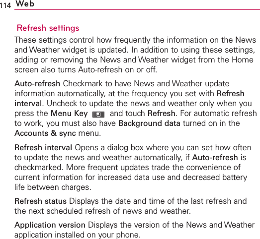 114 WebRefresh settingsThese settings control how frequently the information on the Newsand Weather widget is updated. In addition to using these settings,adding or removing the News and Weather widget from the Homescreen also turns Auto-refresh on or off.Auto-refresh Checkmark to have News and Weather updateinformation automatically, at the frequency you set with Refreshinterval.Uncheck to update the news and weather only when youpress the Menu Key  and touchRefresh. For automatic refreshto work, you must also have Background data turned on in theAccounts &amp; sync menu.Refresh interval Opens a dialog box where you can set how oftento update the news and weather automatically, if Auto-refresh ischeckmarked. More frequent updates trade the convenience ofcurrent information for increased data use and decreased batterylife between charges.Refresh status Displays the date and time of the last refresh andthe next scheduled refresh of news and weather.Application version Displays the version of the News and Weatherapplication installed on your phone.