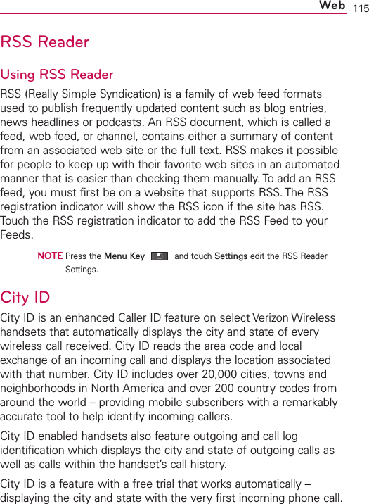 115RSS ReaderUsing RSS ReaderRSS (Really Simple Syndication) is a family of web feed formatsused to publish frequently updated content such as blog entries,news headlines or podcasts. An RSS document, which is called afeed, web feed, or channel, contains either a summary of contentfrom an associated web site or the full text. RSS makes it possiblefor people to keep up with their favorite web sites in an automatedmanner that is easier than checking them manually. To add an RSSfeed, you must first be on a website that supports RSS. The RSSregistration indicator will show the RSS icon if the site has RSS.Touch the RSS registration indicator to add the RSS Feed to yourFeeds.NOTEPress the Menu Key and touch Settings edit the RSS ReaderSettings.City IDCity ID is an enhanced Caller ID feature on select Verizon Wirelesshandsets that automatically displays the city and state of everywireless call received. City ID reads the area code and localexchange of an incoming call and displays the location associatedwith that number.CityID includes over 20,000 cities, towns andneighborhoods in North America and over 200 country codes fromaround the world – providing mobile subscribers with a remarkablyaccurate tool to help identify incoming callers.City ID enabled handsets also feature outgoing and call logidentification which displays the city and state of outgoing calls aswell as calls within the handset’s call history.City ID is a feature with a free trial that works automatically –displaying the cityand state with the very first incoming phone call.Web