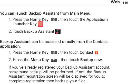 119You can launch Backup Assistant from Main Menu.1.  Press the HomeKey,then touch the ApplicationsLauncher Key .2.Touch Backup Assistant .Backup Assistant can be accessed directly from the Contactsapplication.1.  Press the HomeKey,then touch Contact .2.Press the Menu Key ,then touchBackup now.If you&apos;ve already registered your Backup Assistant account,background backup will be performed. If not, the BackupAssistant registration screen will be displayed for you tocomplete registration then back up your files. Web