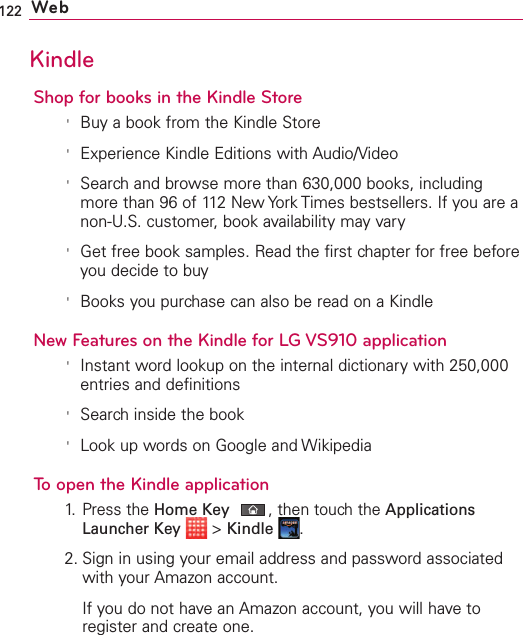 122 WebKindleShop for books in the Kindle Store&apos;Buy a book from the Kindle Store&apos;Experience Kindle Editions with Audio/Video&apos;Search and browse more than 630,000 books, includingmore than 96 of 112 New York Times bestsellers. If you are anon-U.S. customer, book availability may vary&apos;Get free book samples. Read the first chapter for free beforeyou decide to buy&apos;Books you purchase can also be read on a KindleNew Features on the Kindle for LG VS910 application&apos;Instant word lookup on the internal dictionary with 250,000entries and definitions&apos;Search inside the book&apos;Look up words on Google and WikipediaTo open the Kindle application1.Press the HomeKey,then touch the ApplicationsLauncher Key &gt;Kindle .2. Sign in using your email address and password associatedwith your Amazon account.If you do not have an Amazon account, you will have toregister and create one.