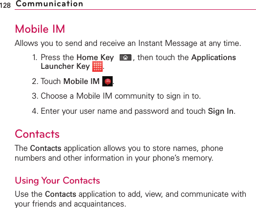 Mobile IMAllows you to send and receive an Instant Message at any time.1. Press the Home Key ,then touch the ApplicationsLauncher Key .2. Touch Mobile IM .3. Choose a Mobile IM community to sign in to.4. Enter your user name and password and touch Sign In.ContactsThe Contacts application allows you to store names, phonenumbers and other information in your phone’s memory.Using Your ContactsUse the Contacts application to add, view, and communicate withyour friends and acquaintances.128 Communication