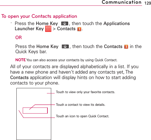 To open your Contacts application&apos;Press the Home Key ,then touch the ApplicationsLauncher Key &gt;Contacts .ORPress the Home Key ,then touch the Contacts in theQuick Keys bar.NOTEYou can also access your contacts by using Quick Contact.All of your contacts are displayed alphabetically in a list. If youhave a new phone and haven&apos;t added any contacts yet, TheContacts application will display hints on how to start addingcontacts to your phone.129CommunicationTouch to view only your favorite contacts.Touchacontact to viewits details.Touch an icon to open Quick Contact.