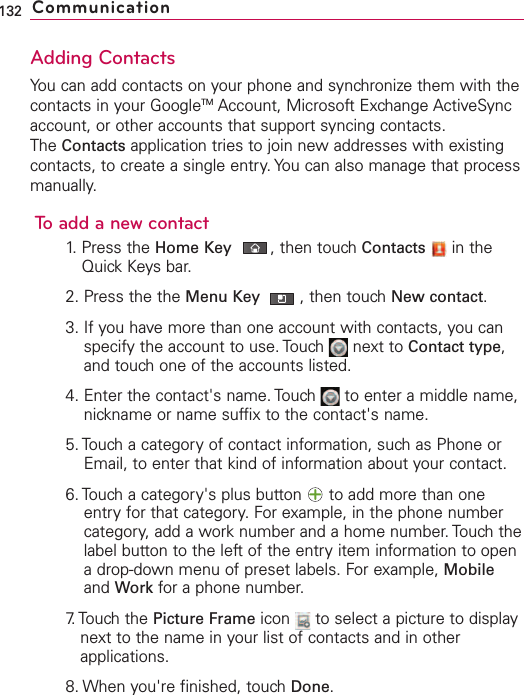 Adding ContactsYou can add contacts on your phone and synchronize them with thecontacts in your GoogleTM Account, Microsoft Exchange ActiveSyncaccount, or other accounts that support syncing contacts.The Contacts application tries to join new addresses with existingcontacts, to create a single entry. You can also manage that processmanually.To add a new contact1. Press the Home Key ,then touch Contacts in theQuick Keys bar.2. Press the the Menu Key  ,then touch New contact.3. If you have more than one account with contacts, you canspecify the account to use. Touch  next to Contact type,and touch one of the accounts listed.4. Enter the contact&apos;s name. Touch  to enter a middle name,nickname or name suffix to the contact&apos;s name.5. Touch a category of contact information, such as Phone orEmail, to enter that kind of information about your contact.6. Touch a category&apos;s plus button  to add more than oneentry for that category. For example, in the phone numbercategory, add a work number and a home number. Touch thelabel button to the left of the entry item information to openadrop-down menu of preset labels. For example, Mobileand Work for a phone number.7. Touch  the  Picture Frame icon  to select a picture to displaynext to the name in your list of contacts and in otherapplications.8. When you&apos;re finished, touch Done.132 Communication