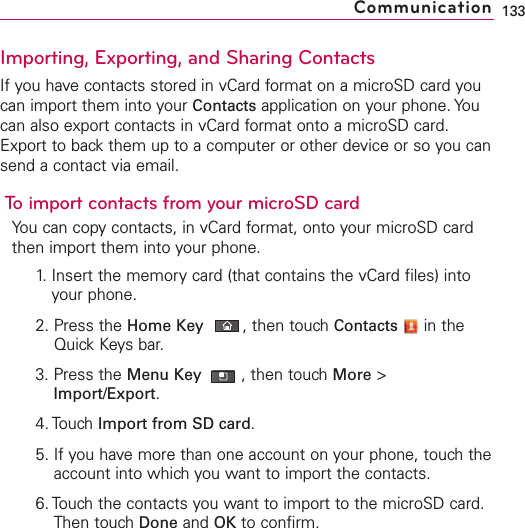 Importing, Exporting, and Sharing ContactsIf you have contacts stored in vCard format on a microSD card youcan import them into your Contacts application on your phone. Youcan also export contacts in vCard format onto a microSD card.Export to back them up to a computer or other device or so you cansend a contact via email.To import contacts from your microSD cardYou can copy contacts, in vCard format, onto your microSD cardthen import them into your phone.1. Insert the memory card (that contains the vCard files) intoyour phone.2. Press the Home Key ,then touch Contacts in theQuick Keys bar.3. Press the Menu Key  ,then touch More &gt;Import/Export.4. Touch Import from SD card.5. If you have more than one account on your phone, touch theaccount into which you want to import the contacts.6. Touch the contacts you want to import to the microSD card.Then touch Done and OK to confirm.133Communication
