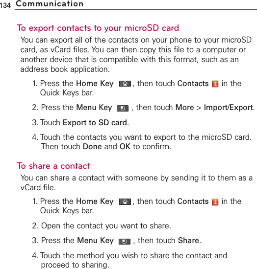 To export contacts to your microSD cardYou can export all of the contacts on your phone to your microSDcard, as vCard files. You can then copy this file to a computer oranother device that is compatible with this format, such as anaddress book application.1. Press the Home Key ,then touch Contacts in theQuick Keys bar.2. Press the Menu Key  ,then touch More &gt;Import/Export.3. Touch Export to SD card.4. Touch the contacts you want to export to the microSD card.Then touch Done and OK to confirm.ToshareacontactYou can share a contact with someone by sending it to them as avCard file.1. Press the Home Key ,then touch Contacts in theQuick Keys bar.2. Open the contact you want to share.3. Press the Menu Key  ,then touch Share.4. Touch the method you wish to share the contact andproceed to sharing.134 Communication