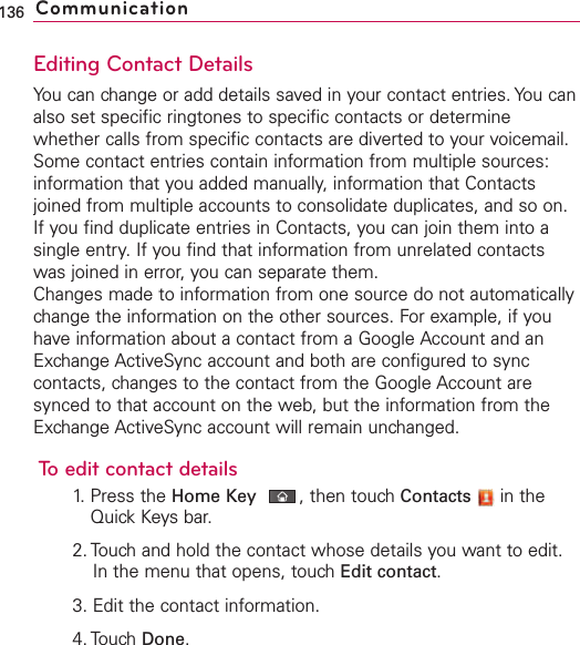 Editing Contact DetailsYou can change or add details saved in your contact entries. You canalso set specific ringtones to specific contacts or determinewhether calls from specific contacts are diverted to your voicemail.Some contact entries contain information from multiple sources:information that you added manually, information that Contactsjoined from multiple accounts to consolidate duplicates, and so on.If you find duplicate entries in Contacts, you can join them into asingle entry. If you find that information from unrelated contactswas joined in error, you can separate them.Changes made to information from one source do not automaticallychange the information on the other sources. For example, if youhave information about a contact from a Google Account and anExchange ActiveSync account and both are configured to synccontacts, changes to the contact from the Google Account aresynced to that account on the web, but the information from theExchange ActiveSync account will remain unchanged.Toedit contact details1. Press the Home Key ,then touch Contacts in theQuick Keysbar.2. Touchand hold the contact whose details you want to edit.In the menu that opens, touchEdit contact.3. Edit the contact information.4. Touch Done.136 Communication