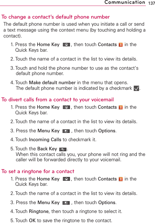 To change a contact’s default phone numberThe default phone number is used when you initiate a call or sendatext message using the context menu (by touching and holding acontact).1. Press the Home Key ,then touch Contacts in theQuick Keys bar.2. Touch the name of a contact in the list to view its details.3. Touch and hold the phone number to use as the contact&apos;sdefault phone number.4. Touch Make default number in the menu that opens.The default phone number is indicated by a checkmark  .To divert calls from a contact to your voicemail1. Press the Home Key ,then touch Contacts in theQuick Keys bar.2. Touch the name of a contact in the list to view its details.3. Press the Menu Key  ,then touchOptions.4. Touch Incoming Calls to checkmark it.5. Touch the Back Key .When this contact calls you, your phone will not ring and thecaller will be forwarded directly to your voicemail.Tosetaringtone for a contact1. Press the Home Key ,then touch Contacts in theQuick Keys bar.2. Touch the name of a contact in the list to view its details.3. Press the Menu Key  ,then touch Options.4. Touch Ringtone,then touch a ringtone to select it.5. Touch OK to save the ringtone to the contact.137Communication