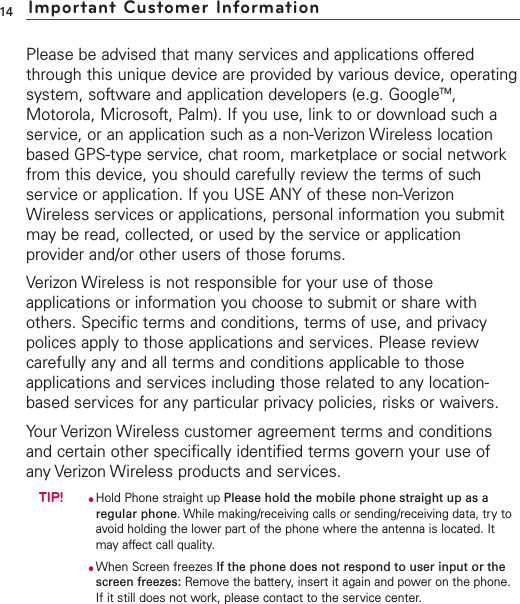 14 Important Customer InformationPlease be advised that many services and applications offeredthrough this unique device are provided by various device, operatingsystem, software and application developers (e.g. GoogleTM,Motorola, Microsoft, Palm). If you use, link to or download such aservice, or an application such as a non-Verizon Wireless locationbased GPS-type service, chat room, marketplace or social networkfrom this device, you should carefully review the terms of suchservice or application. If you USE ANY of these non-VerizonWireless services or applications, personal information you submitmay be read, collected, or used by the service or applicationprovider and/or other users of those forums. Verizon Wireless is not responsible for your use of thoseapplications or information you choose to submit or share withothers. Specific terms and conditions, terms of use, and privacypolices apply to those applications and services. Please reviewcarefully any and all terms and conditions applicable to thoseapplications and services including those related to any location-based services for any particular privacy policies, risks or waivers.  Your Verizon Wireless customer agreement terms and conditionsand certain other specifically identified terms govern your use ofany Verizon Wireless products and services.TIP!●Hold Phone straight up Please hold the mobile phone straight up as aregular phone. While making/receiving calls or sending/receiving data, try toavoid holding the lower part of the phone where the antenna is located. Itmay affect call quality.●When Screen freezes If the phone does not respond to user input or thescreen freezes: Remove the battery, insert it again and power on the phone.If it still does not work, please contact to the service center.