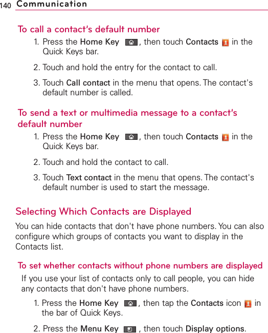To call a contact’s default number1. Press the Home Key ,then touch Contacts in theQuick Keys bar.2. Touch and hold the entry for the contact to call.3. Touch Call contact in the menu that opens. The contact&apos;sdefault number is called.To send a text or multimedia message to a contact’sdefault number1. Press the Home Key ,then touchContacts in theQuickKeys bar.2. Touchand hold the contact to call.3. Touch Text contact in the menu that opens. The contact&apos;sdefault number is used to start the message.Selecting Which Contacts are DisplayedYou can hide contacts that don&apos;t have phone numbers. You can alsoconfigure which groups of contacts you want to display in theContacts list.To set whether contacts without phone numbers are displayedIf you use your list of contacts only to call people, you can hideanycontacts that don&apos;t have phone numbers.1. Press the Home Key ,then tap the Contacts icon inthe bar of Quick Keys.2. Press the Menu Key  ,then touch Display options.140 Communication