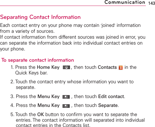 Separating Contact InformationEach contact entry on your phone may contain ‘joined’informationfrom a variety of sources.If contact information from different sources was joined in error, youcan separate the information back into individual contact entries onyour phone.To separate contact information1. Press the Home Key ,then touch Contacts in theQuick Keys bar.2. Touch the contact entry whose information you want toseparate.3. Press the Menu Key  ,then touchEdit contact.4. Press the Menu Key  ,then touchSeparate.5. Touch the OK button to confirm you want to separate theentries. The contact information will separated into individualcontact entries in the Contacts list.143Communication