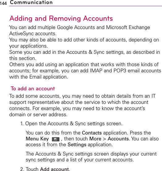 Adding and Removing AccountsYou can add multiple Google Accounts and Microsoft ExchangeActiveSync accounts.You may also be able to add other kinds of accounts, depending onyour applications.Some you can add in the Accounts &amp; Sync settings, as described inthis section.Others you add using an application that works with those kinds ofaccounts; for example, you can add IMAP and POP3 email accountswith the Email application.To add an accountTo add some accounts, you may need to obtain details from an ITsupport representativeabout the service to which the accountconnects. For example, you may need to know the account’sdomain or server address.1.Open the Accounts &amp; Sync settings screen.You can do this from the Contacts application. Press theMenu Key  ,then touchMore &gt;Accounts.You can alsoaccess it from the Settings application.The Accounts &amp; Sync settings screen displays your currentsync settings and a list of your current accounts.2. Touch Add account.144 Communication